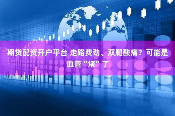 期货配资开户平台 走路费劲、双腿酸痛？可能是血管“堵”了